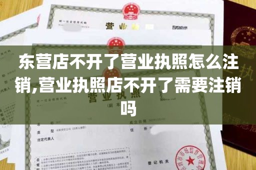 东营店不开了营业执照怎么注销,营业执照店不开了需要注销吗