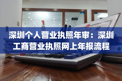 深圳个人营业执照年审：深圳工商营业执照网上年报流程