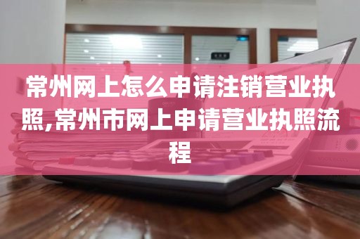 常州网上怎么申请注销营业执照,常州市网上申请营业执照流程