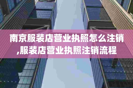 南京服装店营业执照怎么注销,服装店营业执照注销流程