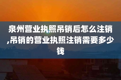 泉州营业执照吊销后怎么注销,吊销的营业执照注销需要多少钱