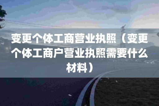 变更个体工商营业执照（变更个体工商户营业执照需要什么材料）