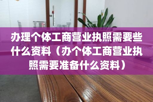 办理个体工商营业执照需要些什么资料（办个体工商营业执照需要准备什么资料）