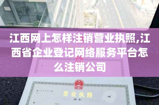 江西网上怎样注销营业执照,江西省企业登记网络服务平台怎么注销公司