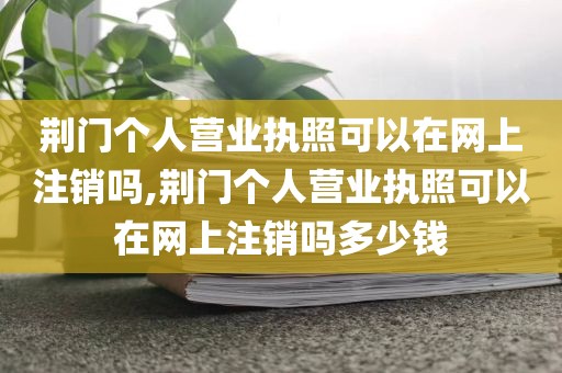 荆门个人营业执照可以在网上注销吗,荆门个人营业执照可以在网上注销吗多少钱