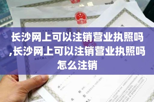 长沙网上可以注销营业执照吗,长沙网上可以注销营业执照吗怎么注销