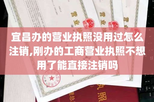 宜昌办的营业执照没用过怎么注销,刚办的工商营业执照不想用了能直接注销吗