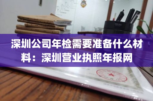 深圳公司年检需要准备什么材料：深圳营业执照年报网