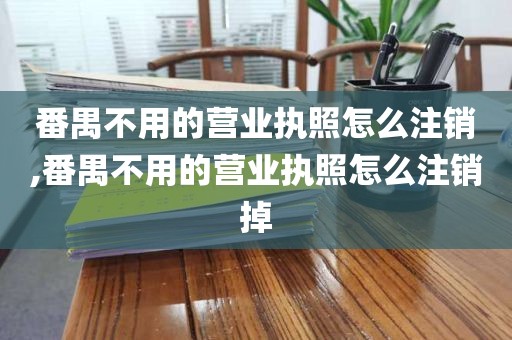 番禺不用的营业执照怎么注销,番禺不用的营业执照怎么注销掉