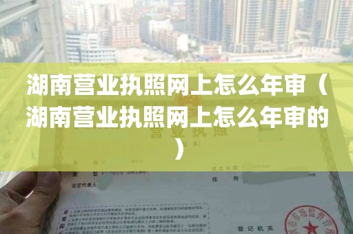 湖南营业执照网上怎么年审（湖南营业执照网上怎么年审的）