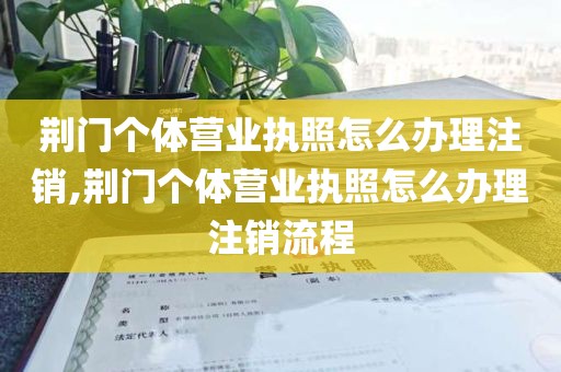 荆门个体营业执照怎么办理注销,荆门个体营业执照怎么办理注销流程