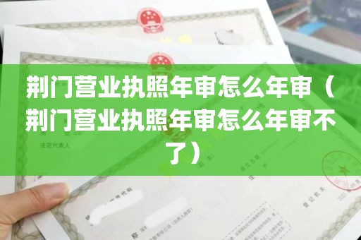 荆门营业执照年审怎么年审（荆门营业执照年审怎么年审不了）