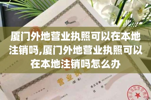 厦门外地营业执照可以在本地注销吗,厦门外地营业执照可以在本地注销吗怎么办