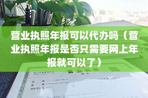 营业执照年报可以代办吗（营业执照年报是否只需要网上年报就可以了）