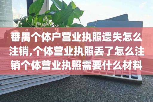 番禺个体户营业执照遗失怎么注销,个体营业执照丢了怎么注销个体营业执照需要什么材料