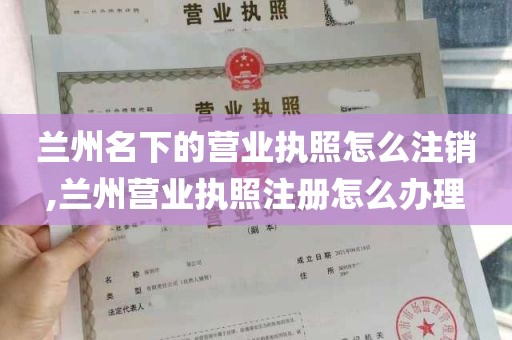 兰州名下的营业执照怎么注销,兰州营业执照注册怎么办理