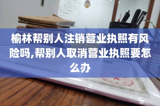 榆林帮别人注销营业执照有风险吗,帮别人取消营业执照要怎么办