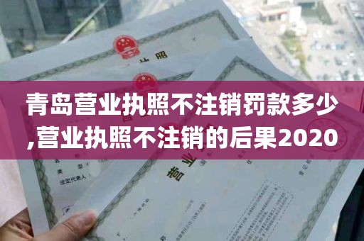 青岛营业执照不注销罚款多少,营业执照不注销的后果2020