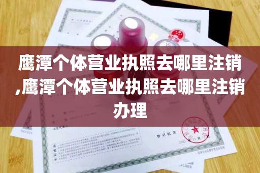 鹰潭个体营业执照去哪里注销,鹰潭个体营业执照去哪里注销办理