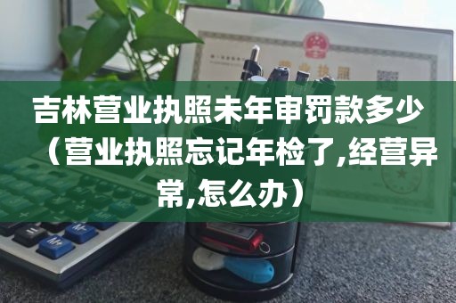 吉林营业执照未年审罚款多少（营业执照忘记年检了,经营异常,怎么办）