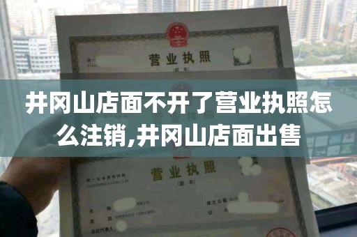 井冈山店面不开了营业执照怎么注销,井冈山店面出售