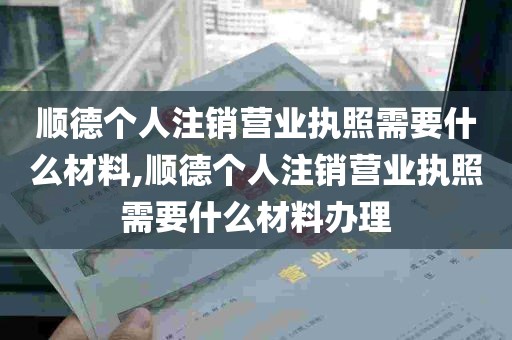 顺德个人注销营业执照需要什么材料,顺德个人注销营业执照需要什么材料办理