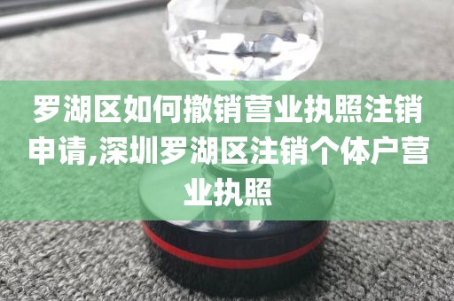 罗湖区如何撤销营业执照注销申请,深圳罗湖区注销个体户营业执照