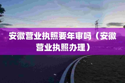 安徽营业执照要年审吗（安徽营业执照办理）