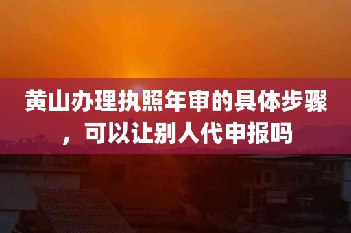 黄山办理执照年审的具体步骤，可以让别人代申报吗