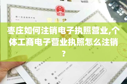 枣庄如何注销电子执照营业,个体工商电子营业执照怎么注销?