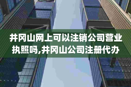 井冈山网上可以注销公司营业执照吗,井冈山公司注册代办