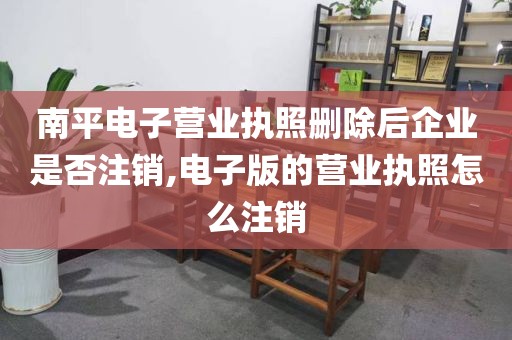 南平电子营业执照删除后企业是否注销,电子版的营业执照怎么注销