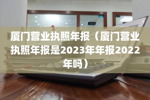 厦门营业执照年报（厦门营业执照年报是2023年年报2022年吗）
