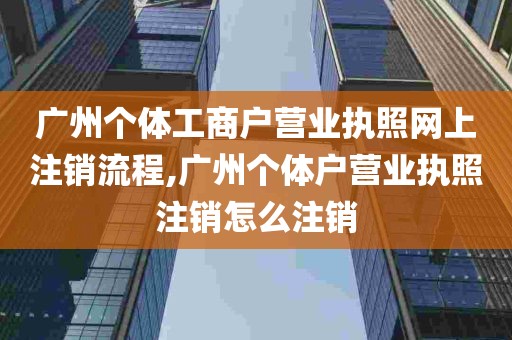 广州个体工商户营业执照网上注销流程,广州个体户营业执照注销怎么注销