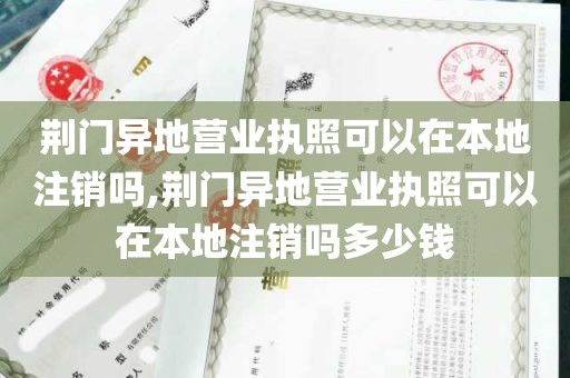 荆门异地营业执照可以在本地注销吗,荆门异地营业执照可以在本地注销吗多少钱