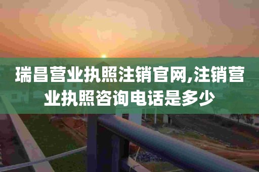 瑞昌营业执照注销官网,注销营业执照咨询电话是多少