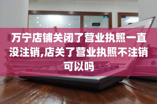 万宁店铺关闭了营业执照一直没注销,店关了营业执照不注销可以吗