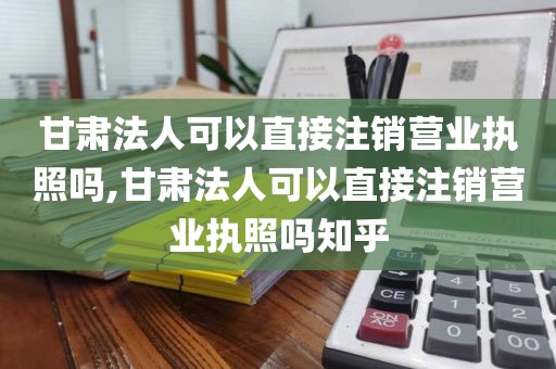 甘肃法人可以直接注销营业执照吗,甘肃法人可以直接注销营业执照吗知乎