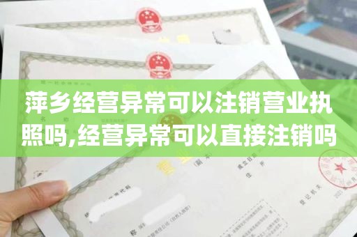 萍乡经营异常可以注销营业执照吗,经营异常可以直接注销吗