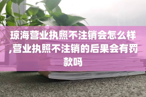 琼海营业执照不注销会怎么样,营业执照不注销的后果会有罚款吗