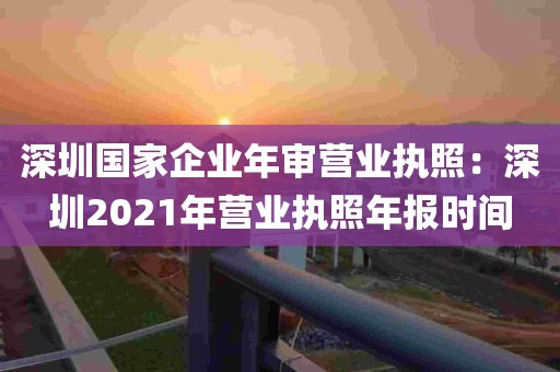 深圳国家企业年审营业执照：深圳2021年营业执照年报时间