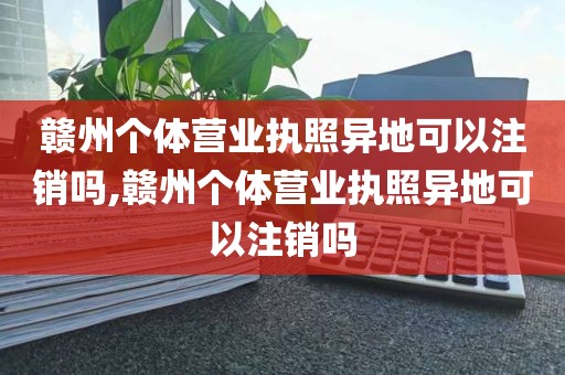 赣州个体营业执照异地可以注销吗,赣州个体营业执照异地可以注销吗