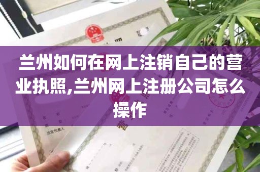 兰州如何在网上注销自己的营业执照,兰州网上注册公司怎么操作