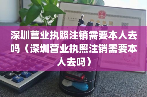 深圳营业执照注销需要本人去吗（深圳营业执照注销需要本人去吗）