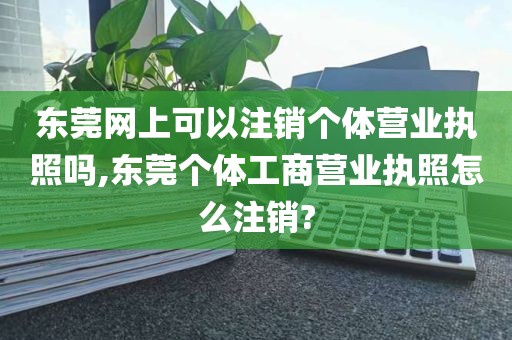 东莞网上可以注销个体营业执照吗,东莞个体工商营业执照怎么注销?