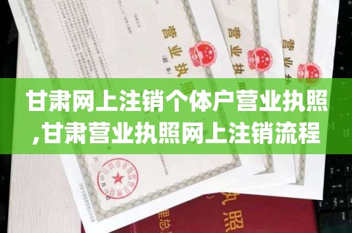 甘肃网上注销个体户营业执照,甘肃营业执照网上注销流程