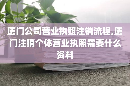 厦门公司营业执照注销流程,厦门注销个体营业执照需要什么资料