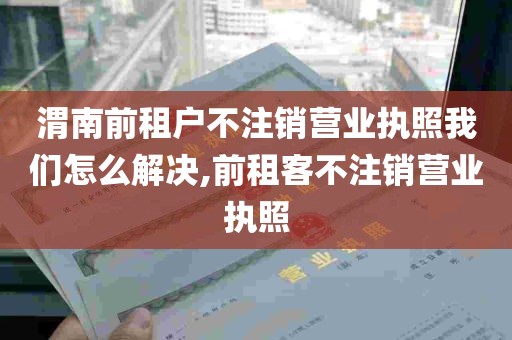 渭南前租户不注销营业执照我们怎么解决,前租客不注销营业执照