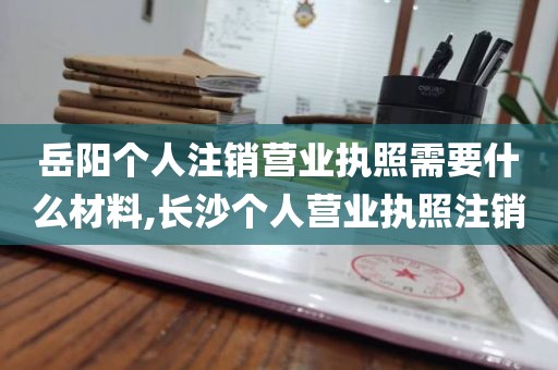 岳阳个人注销营业执照需要什么材料,长沙个人营业执照注销