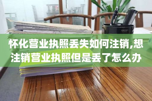 怀化营业执照丢失如何注销,想注销营业执照但是丢了怎么办